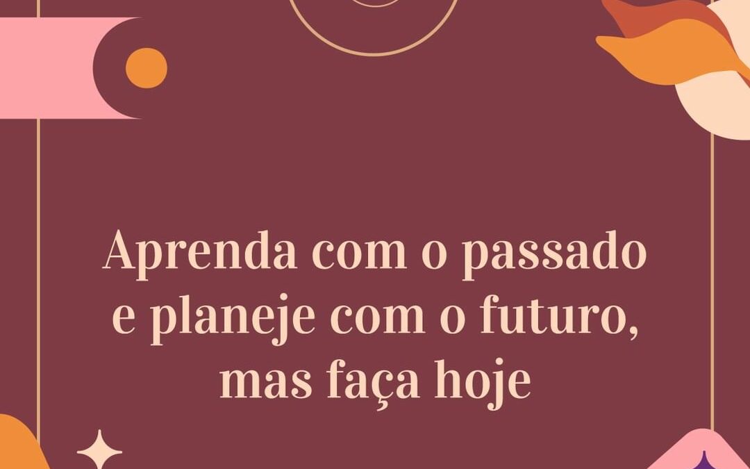 Aprenda com o passado e planeje com o futuro, mas faça hoje